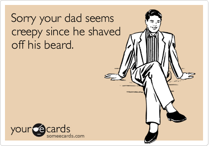 Sorry your dad seems
creepy since he shaved
off his beard.