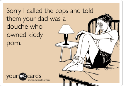 Sorry I called the cops and told
them your dad was a
douche who
owned kiddy
porn.