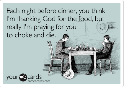 Each night before dinner, you think I'm thanking God for the food, but really I'm praying for you 
to choke and die.