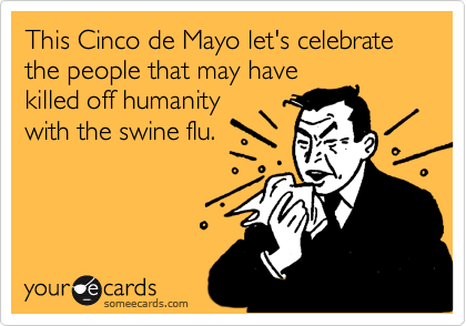 This Cinco de Mayo let's celebrate the people that may have
killed off humanity
with the swine flu.