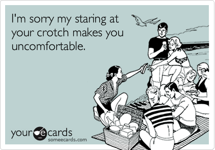 I'm sorry my staring at 
your crotch makes you
uncomfortable.