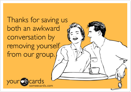 
Thanks for saving us 
both an awkward 
conversation by
removing yourself
from our group.