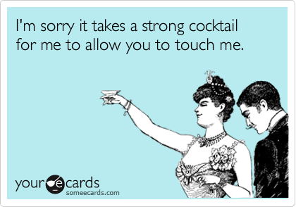 I'm sorry it takes a strong cocktail for me to allow you to touch me. 