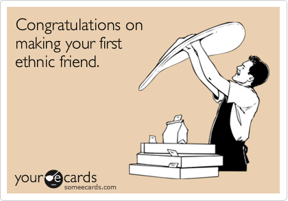 Congratulations on 
making your first
ethnic friend.