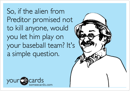 So, if the alien from
Preditor promised not
to kill anyone, would
you let him play on
your baseball team? It's
a simple question.