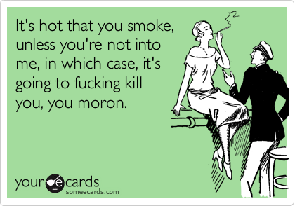 It's hot that you smoke,
unless you're not into
me, in which case, it's
going to fucking kill
you, you moron.