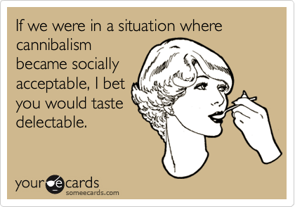 If we were in a situation where cannibalismbecame sociallyacceptable, I betyou would tastedelectable.