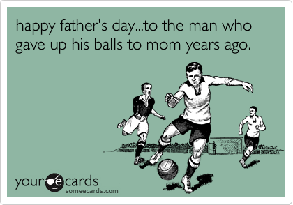 happy father's day...to the man who gave up his balls to mom years ago.