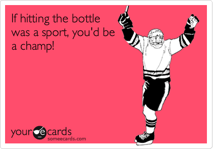 If hitting the bottle
was a sport, you'd be
a champ!