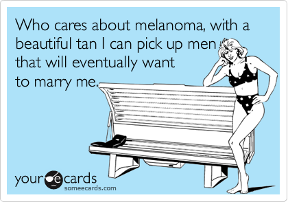 Who cares about melanoma, with a beautiful tan I can pick up men 
that will eventually want
to marry me.