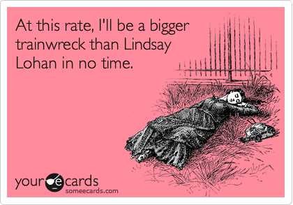 At this rate, I'll be a bigger
trainwreck than Lindsay
Lohan in no time. 