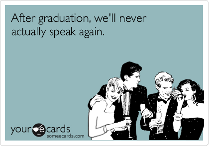 After graduation, we'll never actually speak again.