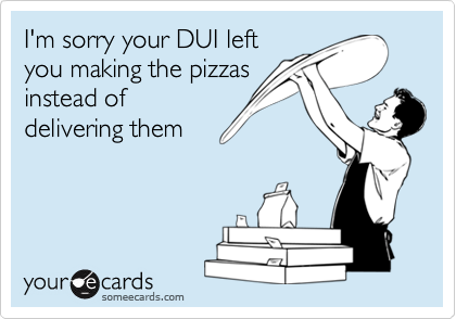 I'm sorry your DUI left
you making the pizzas
instead of
delivering them