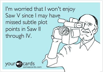 I'm worried that I won't enjoy 
Saw V since I may have
missed subtle plot
points in Saw II
through IV.