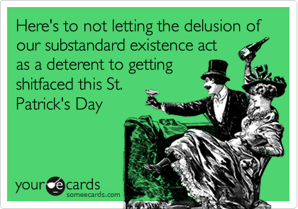 Here's to not letting the delusion of our substandard existence act
as a deterent to getting
shitfaced this St.
Patrick's Day
