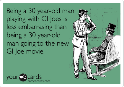 Being a 30 year-old man
playing with GI Joes is
less embarrasing than
being a 30 year-old
man going to the new
GI Joe movie.