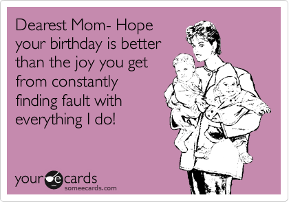 Dearest Mom- Hope
your birthday is better
than the joy you get
from constantly
finding fault with
everything I do!