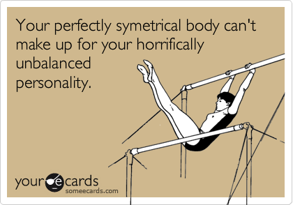 Your perfectly symetrical body can't make up for your horrifically unbalanced
personality.
