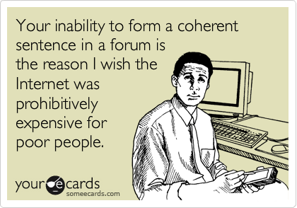 Your inability to form a coherent sentence in a forum is
the reason I wish the
Internet was
prohibitively
expensive for
poor people.