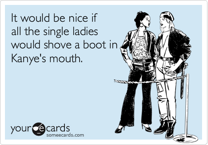It would be nice if
all the single ladies
would shove a boot in
Kanye's mouth. 