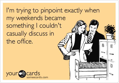 I'm trying to pinpoint exactly when my weekends became
something I couldn't
casually discuss in 
the office.