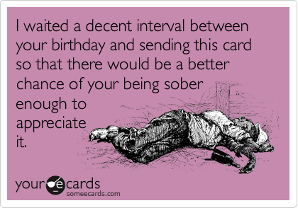 I waited a decent interval between your birthday and sending this card so that there would be a better chance of your being sober
enough to
appreciate
it.