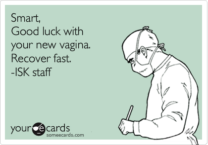 Smart,Good luck with your new vagina.Recover fast.-ISK staff
