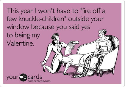 This year I won't have to "fire off a few knuckle-children" outside your window because you said yes
to being my
Valentine.