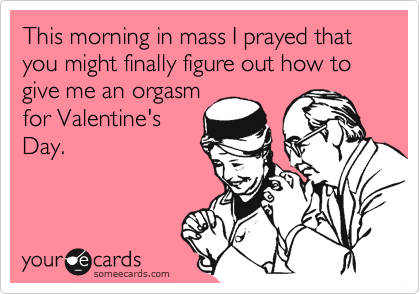 This morning in mass I prayed that you might finally figure out how to give me an orgasm
for Valentine's
Day.