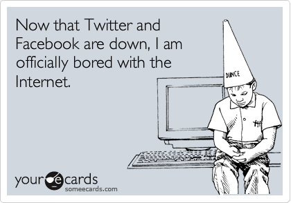 Now that Twitter and
Facebook are down, I am
officially bored with the
Internet.