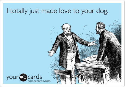 I totally just made love to your dog.