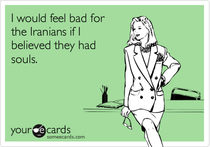 I would feel bad for
the Iranians if I
believed they had
souls.