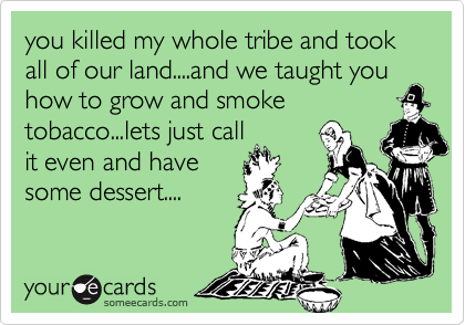 you killed my whole tribe and took all of our land....and we taught you
how to grow and smoke
tobacco...lets just call
it even and have
some dessert....