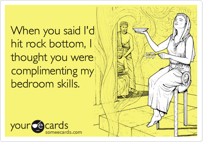 
When you said I'd 
hit rock bottom, I 
thought you were 
complimenting my 
bedroom skills.