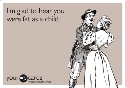 I'm glad to hear you
were fat as a child.