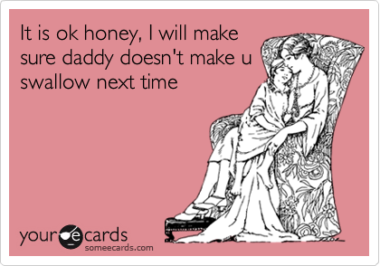 It is ok honey, I will make
sure daddy doesn't make u
swallow next time