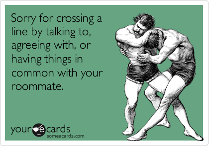 Sorry for crossing a
line by talking to,
agreeing with, or
having things in
common with your
roommate.