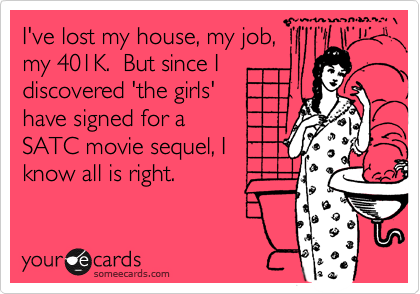 I've lost my house, my job,
my 401K.  But since I
discovered 'the girls'
have signed for a 
SATC movie sequel, I
know all is right.