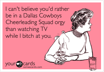 I can't believe you'd ratherbe in a Dallas CowboysCheerleading Squad orgythan watching TVwhile I bitch at you.