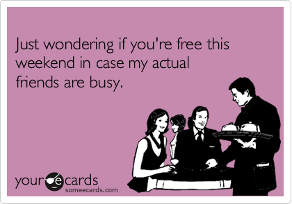 
Just wondering if you're free this weekend in case my actual
friends are busy.
