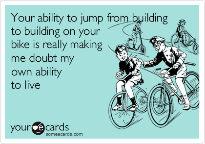 Your ability to jump from building to building on your 
bike is really making
me doubt my
own ability
to live