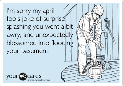 I'm sorry my april
fools joke of surprise
splashing you went a bit
awry, and unexpectedly
blossomed into flooding
your basement.