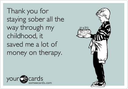 Thank you for
staying sober all the
way through my
childhood, it
saved me a lot of 
money on therapy.
