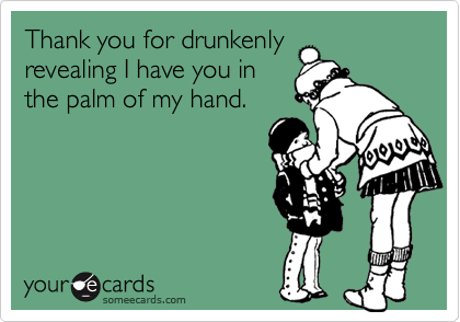 Thank you for drunkenly
revealing I have you in
the palm of my hand.