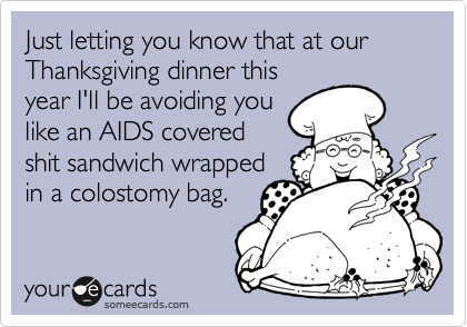 Just letting you know that at our Thanksgiving dinner this
year I'll be avoiding you
like an AIDS covered
shit sandwich wrapped
in a colostomy bag.