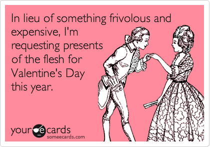 In lieu of something frivolous and
expensive, I'm
requesting presents
of the flesh for
Valentine's Day
this year.