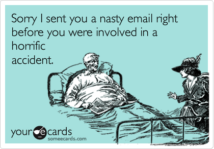 Sorry I sent you a nasty email right before you were involved in a horrific
accident.