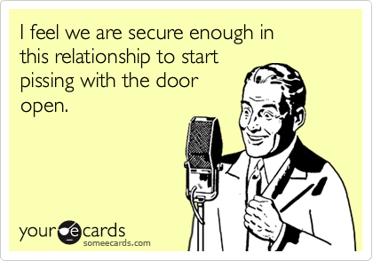 I feel we are secure enough in 
this relationship to start 
pissing with the door
open.