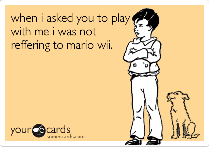 when i asked you to play
with me i was not
reffering to mario wii.