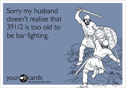 Sorry my husband
doesn't realize that
391/2 is too old to
be bar fighting.